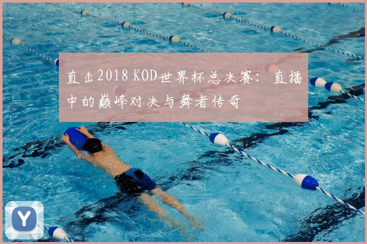 直击2018 KOD世界杯总决赛:直播中的巅峰对决与舞者传奇