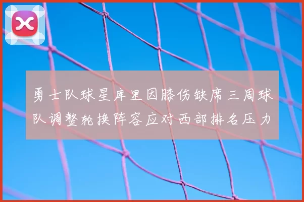 勇士队球星库里因膝伤缺席三周球队调整轮换阵容应对西部排名压力