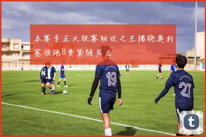 本赛季五大联赛助攻之王揭晓奥利塞领跑B费紧随其后