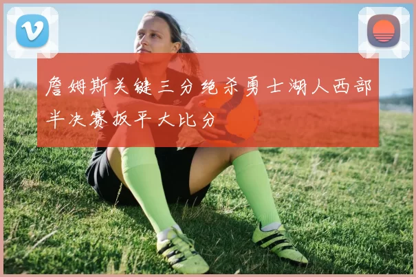詹姆斯关键三分绝杀勇士湖人西部半决赛扳平大比分