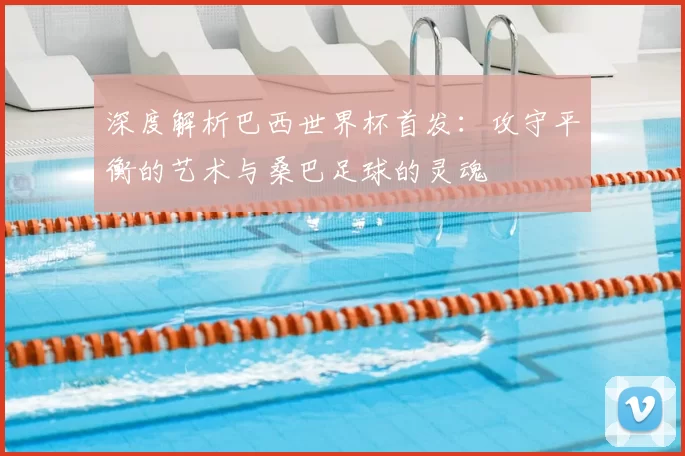 深度解析巴西世界杯首发:攻守平衡的艺术与桑巴足球的灵魂