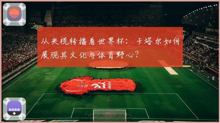 从央视转播看世界杯:卡塔尔如何展现其文化与体育野心?