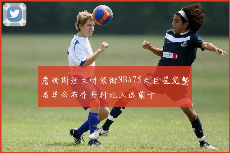 詹姆斯杜兰特领衔NBA75大巨星完整名单公布乔丹科比入选前十