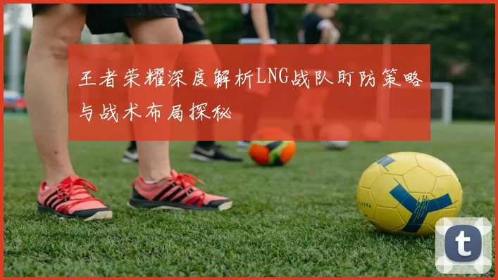 王者荣耀深度解析LNG战队盯防策略与战术布局探秘