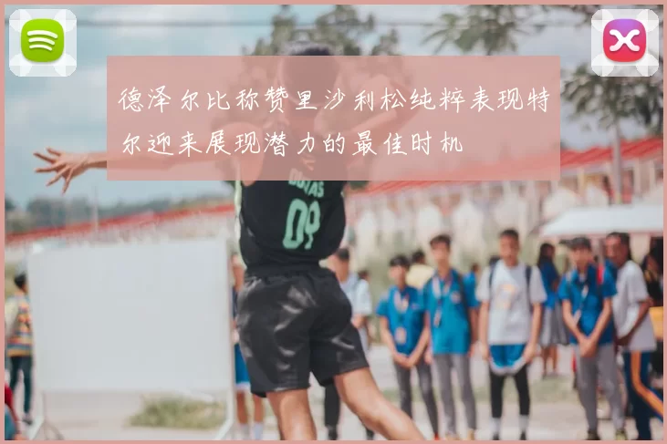 德泽尔比称赞里沙利松纯粹表现特尔迎来展现潜力的最佳时机