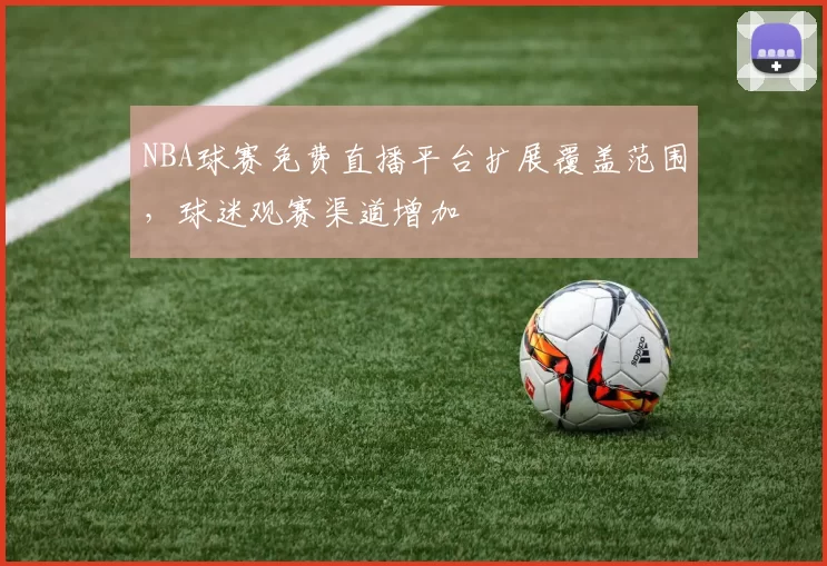 NBA球赛免费直播平台扩展覆盖范围，球迷观赛渠道增加