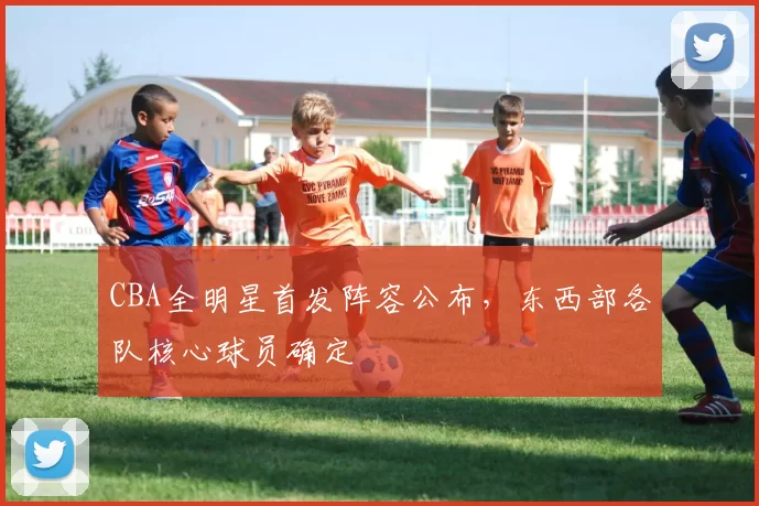 CBA全明星首发阵容公布,东西部各队核心球员确定