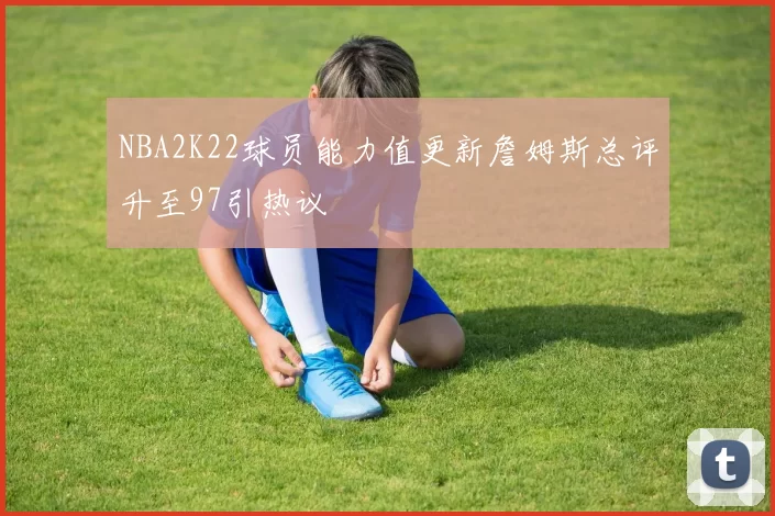 NBA2K22球员能力值更新詹姆斯总评升至97引热议