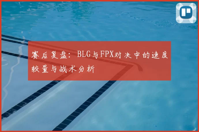 赛后复盘：BLG与FPX对决中的速度较量与战术分析