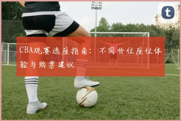 CBA观赛选座指南：不同价位座位体验与购票建议