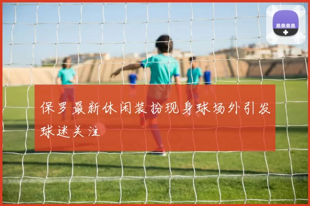 保罗最新休闲装扮现身球场外引发球迷关注