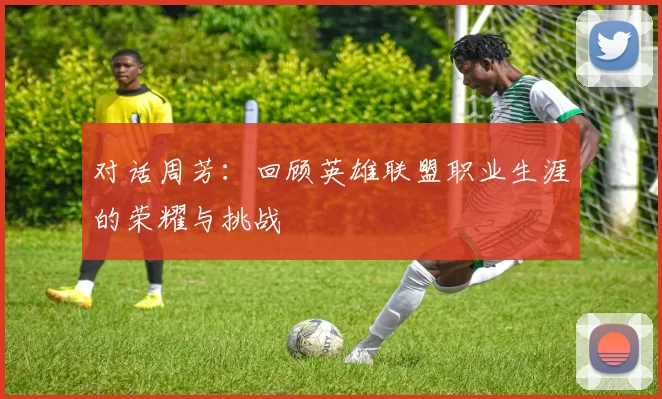 对话周芳:回顾英雄联盟职业生涯的荣耀与挑战