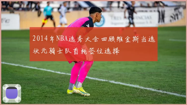 2014年NBA选秀大会回顾维金斯当选状元骑士队首轮签位选择
