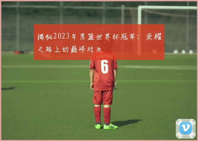 揭秘2023年男篮世界杯冠军:荣耀之路上的巅峰对决