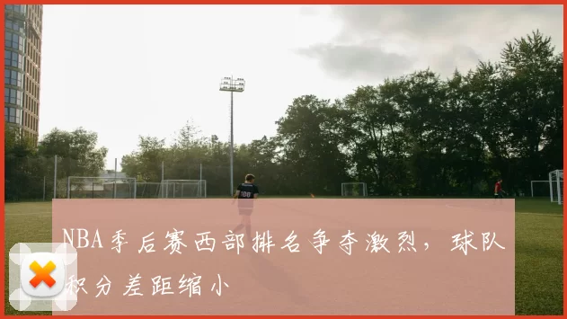 NBA季后赛西部排名争夺激烈，球队积分差距缩小