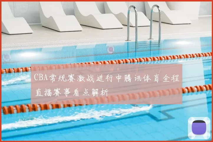 CBA常规赛激战进行中腾讯体育全程直播赛事看点解析