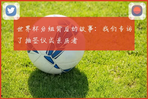 世界杯分组背后的故事:我们专访了抽签仪式亲历者