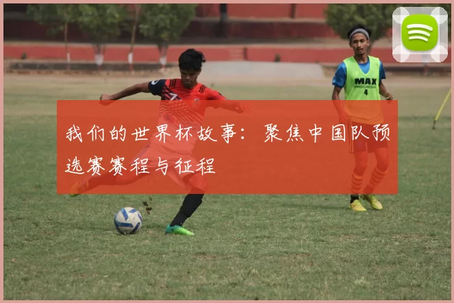 我们的世界杯故事：聚焦中国队预选赛赛程与征程