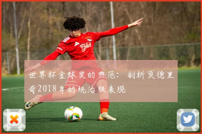 世界杯金球奖的典范:剖析莫德里奇2018年的统治级表现