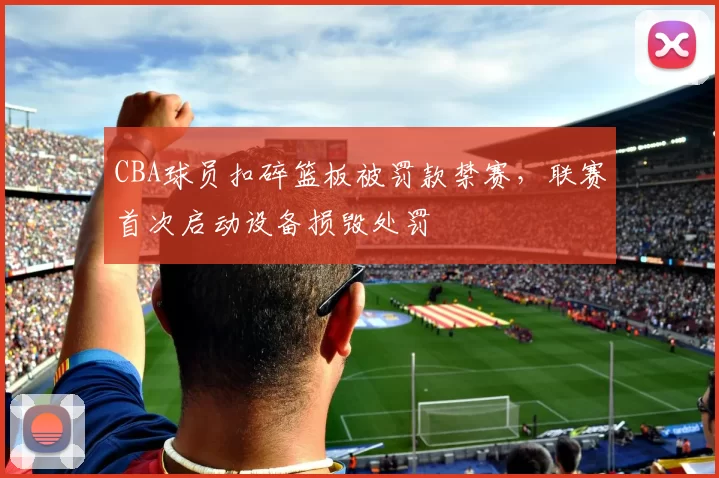 CBA球员扣碎篮板被罚款禁赛，联赛首次启动设备损毁处罚