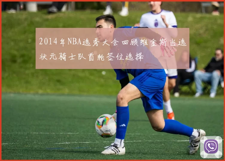 2014年NBA选秀大会回顾维金斯当选状元骑士队首轮签位选择