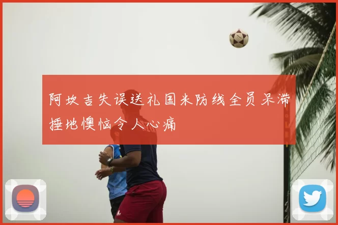 阿坎吉失误送礼国米防线全员呆滞捶地懊恼令人心痛