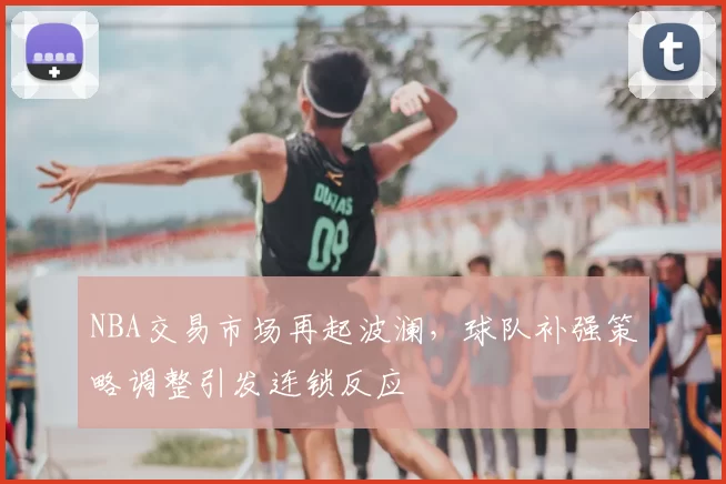 NBA交易市场再起波澜，球队补强策略调整引发连锁反应