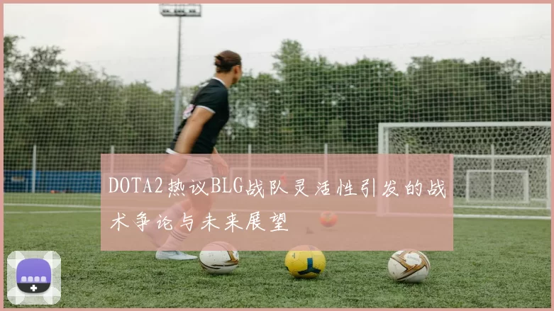 DOTA2热议BLG战队灵活性引发的战术争论与未来展望