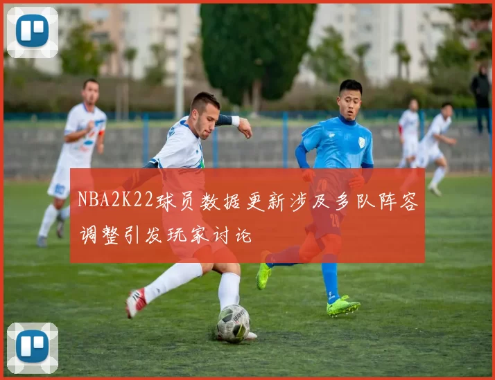 NBA2K22球员数据更新涉及多队阵容调整引发玩家讨论