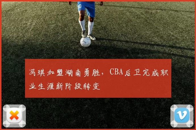 冯琪加盟湖南勇胜，CBA后卫完成职业生涯新阶段转变