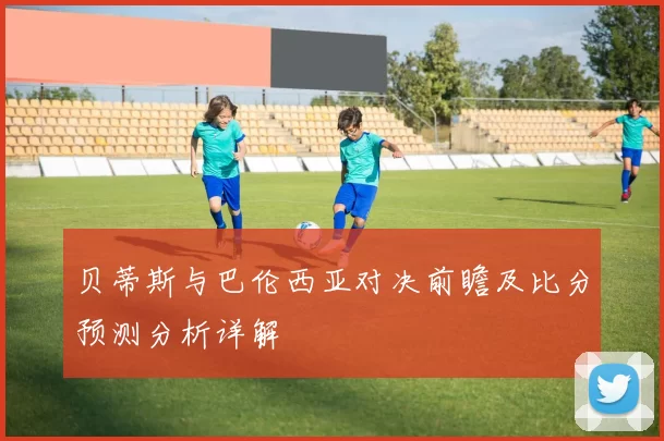 贝蒂斯与巴伦西亚对决前瞻及比分预测分析详解