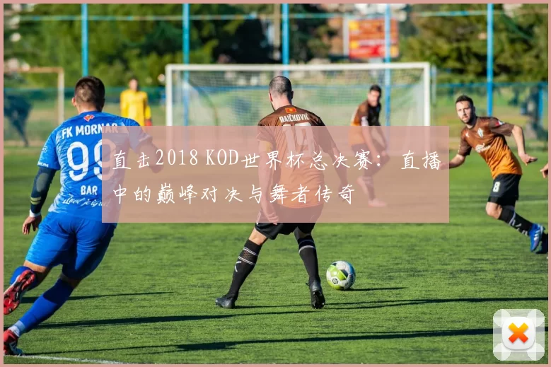 直击2018 KOD世界杯总决赛:直播中的巅峰对决与舞者传奇