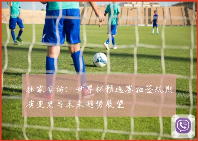 独家专访:世界杯预选赛抽签规则演变史与未来趋势展望