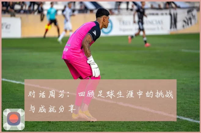 对话周芳:回顾足球生涯中的挑战与成就分享
