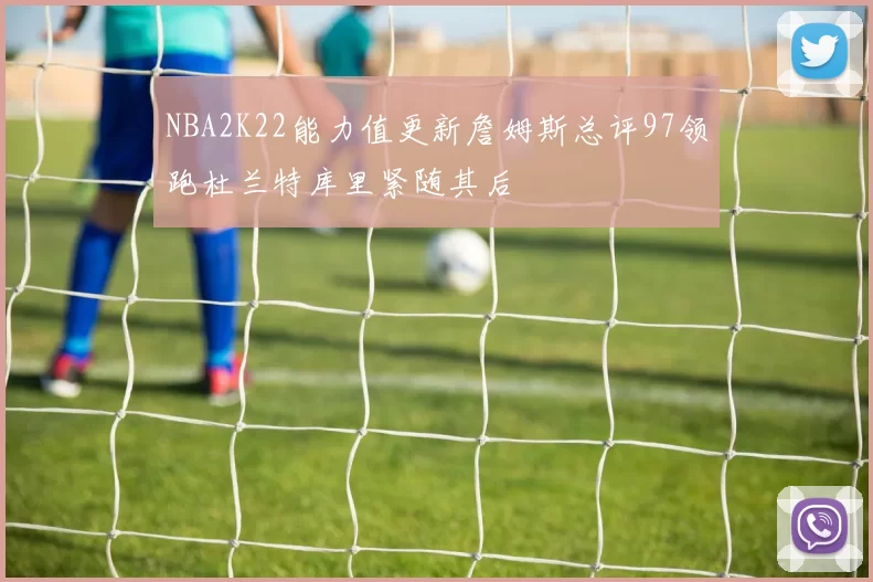NBA2K22能力值更新詹姆斯总评97领跑杜兰特库里紧随其后