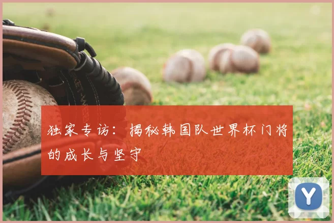 独家专访：揭秘韩国队世界杯门将的成长与坚守