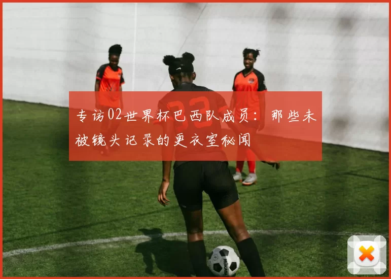 专访02世界杯巴西队成员:那些未被镜头记录的更衣室秘闻