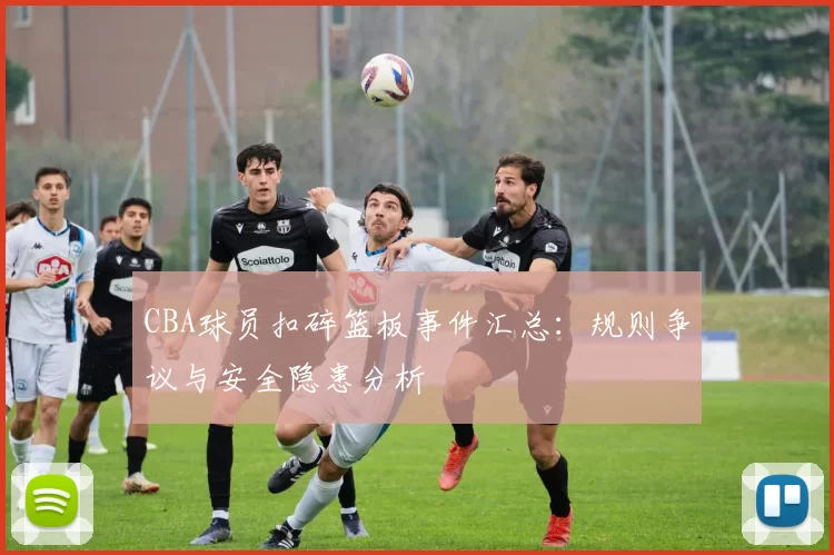 CBA球员扣碎篮板事件汇总：规则争议与安全隐患分析