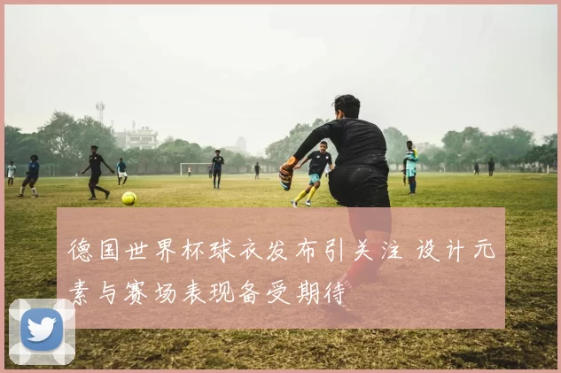 德国世界杯球衣发布引关注 设计元素与赛场表现备受期待