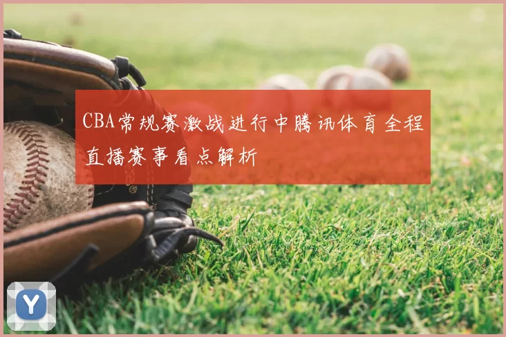 CBA常规赛激战进行中腾讯体育全程直播赛事看点解析