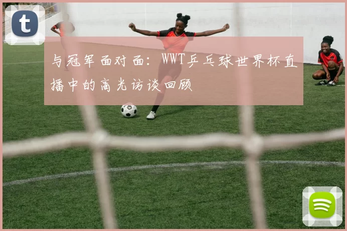 与冠军面对面：WWT乒乓球世界杯直播中的高光访谈回顾