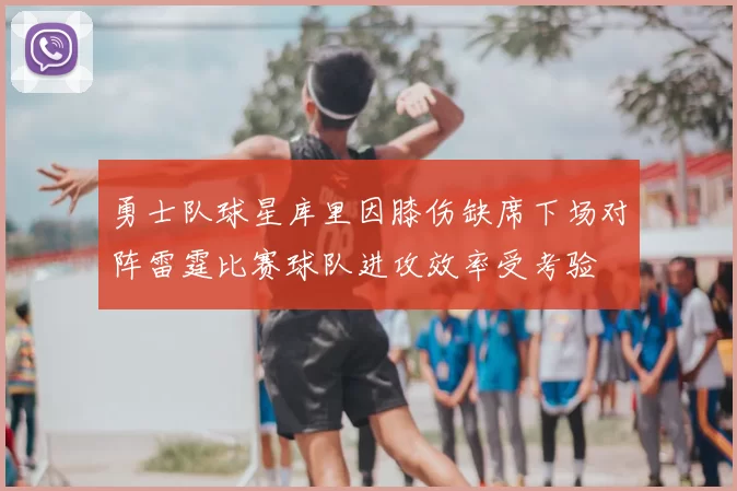 勇士队球星库里因膝伤缺席下场对阵雷霆比赛球队进攻效率受考验