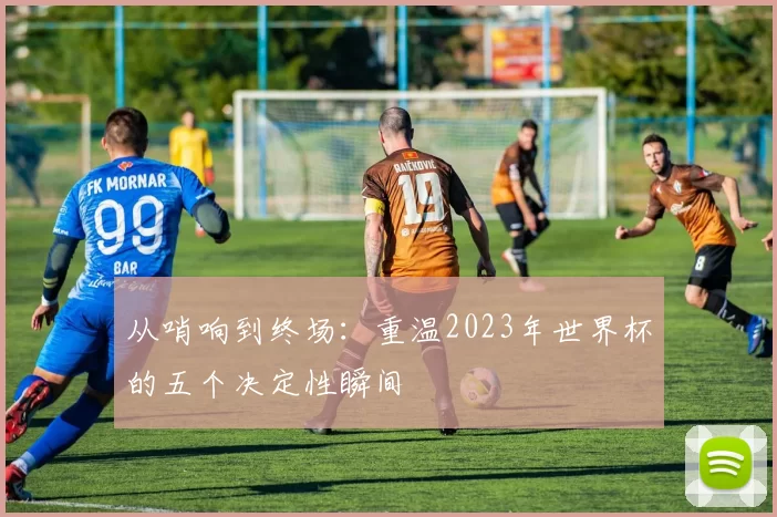 从哨响到终场:重温2023年世界杯的五个决定性瞬间