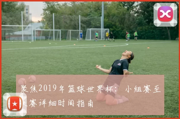 聚焦2019年篮球世界杯：小组赛至决赛详细时间指南