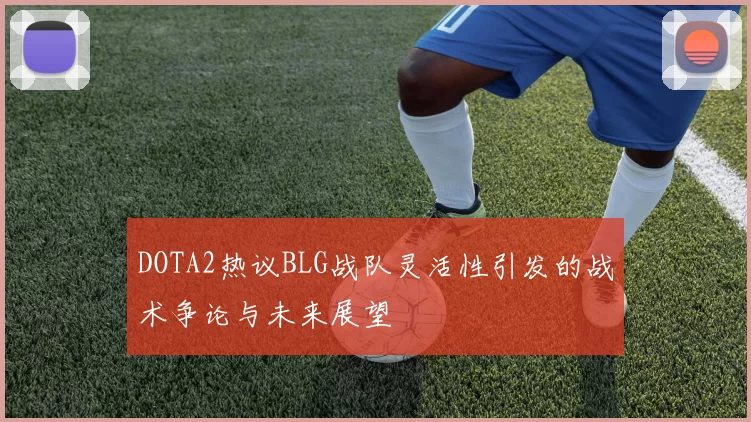 DOTA2热议BLG战队灵活性引发的战术争论与未来展望