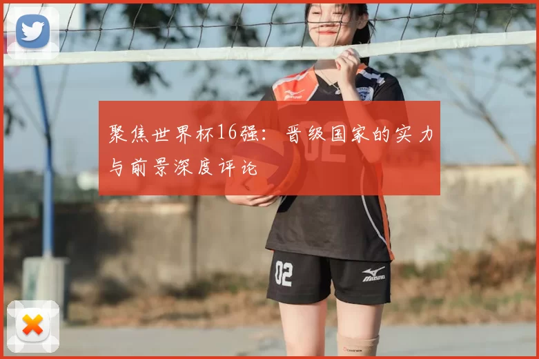 聚焦世界杯16强：晋级国家的实力与前景深度评论