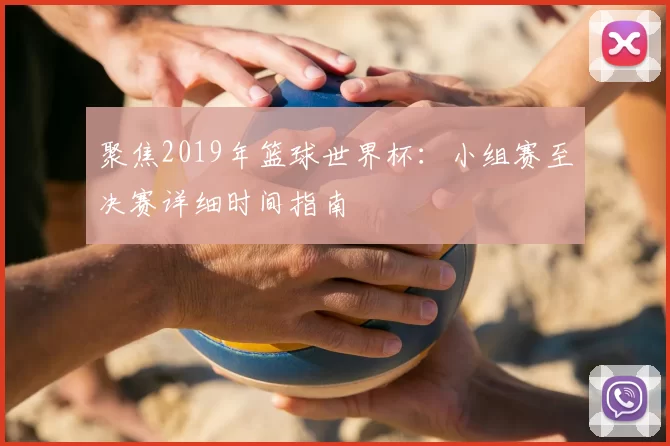 聚焦2019年篮球世界杯：小组赛至决赛详细时间指南
