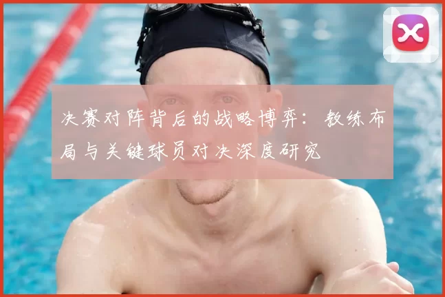 决赛对阵背后的战略博弈:教练布局与关键球员对决深度研究