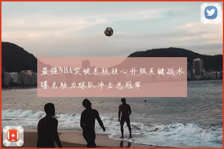 最强NBA突破系统核心升级关键战术曝光助力球队冲击总冠军