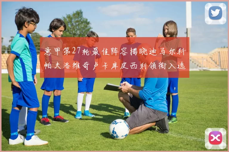 意甲第27轮最佳阵容揭晓迪马尔科帕夫洛维奇卢卡库皮西利领衔入选